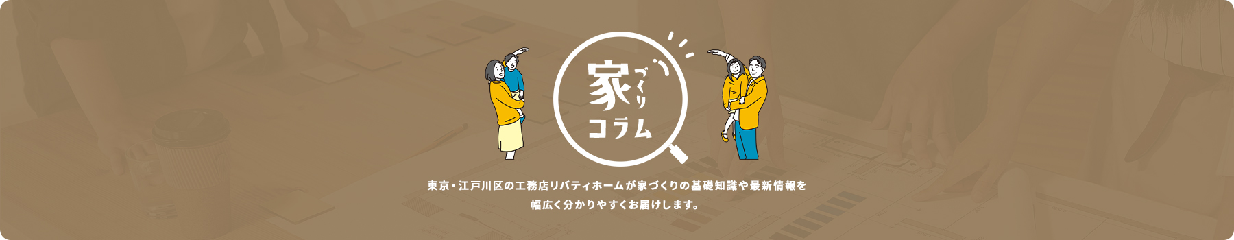 家づくりの基本から暮らしの楽しみ方、資金計画・土地探しなどなど幅広いお役立ち情報をお届け！